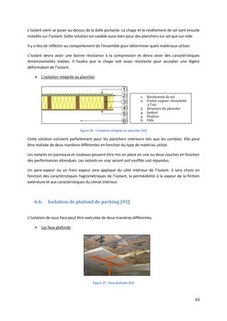 63
L’isolant vient se poser au-dessus de la dalle portante. La chape et le revêtement de sol sont ensuite
installés sur l’isolant. Cette solution est valable aussi bien pour des planchers sur sol que sur vide.
Il y a lieu de réfléchir au comportement de l’ensemble pour déterminer quels matériaux utiliser.
L’isolant devra avoir une bonne résistance à la compression et devra avoir des caractéristiques
dimensionnelles stables. Il faudra que la chape soit assez résistante pour accepter une légère
déformation de l’isolant.
 L’isolation intégrée au plancher
Figure 36 : L’isolation intégrée au plancher [62]
Cette solution convient parfaitement pour les planchers intérieurs tels que les combles. Elle peut
être réalisée de deux manières différentes en fonction du type de matériau utilisé.
Les isolants en panneaux et rouleaux peuvent être mis en place en une ou deux couches en fonction
des performances attendues. Les isolants en vrac seront soit soufflés soit répandus.
Un pare-vapeur ou un frein vapeur sera appliqué du côté intérieur de l’isolant. Il sera choisi en
fonction des caractéristiques hygrométriques de l’isolant, la perméabilité à la vapeur de la finition
extérieure et aux caractéristiques du climat intérieur.
6.6. Isolation de plafond de parking [45]
L’isolation de sous-face peut être exécutée de deux manières différentes.
 Les faux plafonds
Figure 37 : faux plafonds [63]
1. Revêtement de sol
2. Freine-vapeur, étanchéité
à l'air
3. Structure du plancher
4. Isolant
5. Finition
6. Vide
 