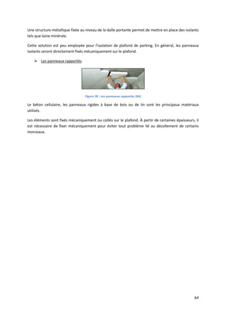 64
Une structure métallique fixée au niveau de la dalle portante permet de mettre en place des isolants
tels que laine minérale.
Cette solution est peu employée pour l’isolation de plafond de parking. En général, les panneaux
isolants seront directement fixés mécaniquement sur le plafond.
 Les panneaux rapportés
Figure 38 : Les panneaux rapportés [64]
Le béton cellulaire, les panneaux rigides à base de bois ou de lin sont les principaux matériaux
utilisés.
Les éléments sont fixés mécaniquement ou collés sur le plafond. À partir de certaines épaisseurs, il
est nécessaire de fixer mécaniquement pour éviter tout problème lié au décollement de certains
morceaux.
 