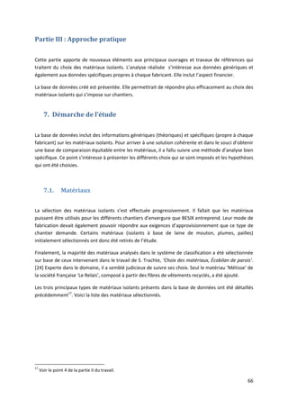 66
Partie III : Approche pratique
Cette partie apporte de nouveaux éléments aux principaux ouvrages et travaux de références qui
traitent du choix des matériaux isolants. L’analyse réalisée s’intéresse aux données génériques et
également aux données spécifiques propres à chaque fabricant. Elle inclut l’aspect financier.
La base de données créé est présentée. Elle permettrait de répondre plus efficacement au choix des
matériaux isolants qui s’impose sur chantiers.
7. Démarche de l’étude
La base de données inclut des informations génériques (théoriques) et spécifiques (propre à chaque
fabricant) sur les matériaux isolants. Pour arriver à une solution cohérente et dans le souci d’obtenir
une base de comparaison équitable entre les matériaux, il a fallu suivre une méthode d’analyse bien
spécifique. Ce point s’intéresse à présenter les différents choix qui se sont imposés et les hypothèses
qui ont été choisies.
7.1. Matériaux
La sélection des matériaux isolants s’est effectuée progressivement. Il fallait que les matériaux
puissent être utilisés pour les différents chantiers d’envergure que BESIX entreprend. Leur mode de
fabrication devait également pouvoir répondre aux exigences d’approvisionnement que ce type de
chantier demande. Certains matériaux (isolants à base de laine de mouton, plumes, pailles)
initialement sélectionnés ont donc été retirés de l’étude.
Finalement, la majorité des matériaux analysés dans le système de classification a été sélectionnée
sur base de ceux intervenant dans le travail de S. Trachte, ‘Choix des matériaux, Écobilan de parois’.
[24] Experte dans le domaine, il a semblé judicieux de suivre ses choix. Seul le matériau ‘Métisse’ de
la société française ‘Le Relais’, composé à partir des fibres de vêtements recyclés, a été ajouté.
Les trois principaux types de matériaux isolants présents dans la base de données ont été détaillés
précédemment17
. Voici la liste des matériaux sélectionnés.
17
Voir le point 4 de la partie II du travail.
 