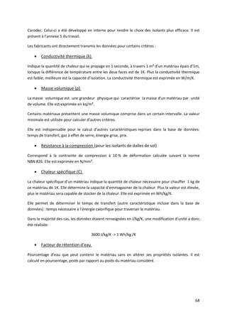 68
Carodec. Celui-ci a été développé en interne pour rendre le choix des isolants plus efficace. Il est
présent à l’annexe 5 du travail.
Les fabricants ont directement transmis les données pour certains critères :
 Conductivité thermique (λ)
Indique la quantité de chaleur qui se propage en 1 seconde, à travers 1 m² d’un matériau épais d’1m,
lorsque la différence de température entre les deux faces est de 1K. Plus la conductivité thermique
est faible, meilleure est la capacité d’isolation. La conductivité thermique est exprimée en W/m/K.
 Masse volumique (ρ)
La masse volumique est une grandeur physique qui caractérise la masse d'un matériau par unité
de volume. Elle est exprimée en kq/m³.
Certains matériaux présentent une masse volumique comprise dans un certain intervalle. La valeur
minimale est utilisée pour calculer d’autres critères.
Elle est indispensable pour le calcul d’autres caractéristiques reprises dans la base de données:
temps de transfert, gaz à effet de serre, énergie grise, prix.
 Résistance à la compression (pour les isolants de dalles de sol)
Correspond à la contrainte de compression à 10 % de déformation calculée suivant la norme
NBN 826. Elle est exprimée en N/mm².
 Chaleur spécifique (C)
La chaleur spécifique d’un matériau indique la quantité de chaleur nécessaire pour chauffer 1 kg de
ce matériau de 1K. Elle détermine la capacité d’emmagasiner de la chaleur. Plus la valeur est élevée,
plus le matériau sera capable de stocker de la chaleur. Elle est exprimée en Wh/kg/K.
Elle permet de déterminer le temps de transfert (autre caractéristique incluse dans la base de
données) : temps nécessaire à l’énergie calorifique pour traverser le matériau.
Dans la majorité des cas, les données étaient renseignées en J/kg/K, une modification d’unité a donc
été réalisée:
3600 J/kg/K -> 1 Wh/kg /K
 Facteur de rétention d’eau
Pourcentage d’eau que peut contenir le matériau sans en altérer ses propriétés isolantes. Il est
calculé en pourcentage, poids par rapport au poids du matériau considéré.
 