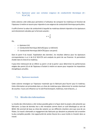 74
7.2.5. Épaisseur pour une certaine exigence de conductivité thermique (U :
W/m²/K)
Cette colonne a été créée pour permettre à l’utilisateur de comparer les matériaux en fonction de
l’épaisseur à mettre en œuvre pour répondre à une exigence de conductivité thermique particulière.
Il suffit d’entrer la valeur de conductivité à laquelle les matériaux doivent répondre et les épaisseurs
sont directement calculées par la formule suivante :
Où,
- e : épaisseur (m)
- : Conductivité thermique (W/m/K) (pour un élément)
- : Conductivité thermique (W/m²/K) (pour une paroi)
Dans le point 9 du travail, ‘Exploitation des données’, les résultats obtenus pour les épaisseurs
correspondantes à un U de 0.12 W/m²/K sont analysés du point de vue financier. Ils permettent
d’aider dans le choix d’un matériau.
Il peut être intéressant de se référer au point 1.3 de la partie I pour déterminer les performances
exigées des parois (U) et de l’épaisseur d’isolant à mettre en œuvre pour respecter les impositions
énergétiques actuelles.
7.2.6. Épaisseur maximale
Cette colonne renseigne sur l’épaisseur maximale que le fabricant peut fournir pour le matériau.
Cette information est primordiale dans un choix de matériaux pour déterminer le nombre éventuel
de couches. Il aura une influence sur le coût final (transport, matériaux, main d’œuvre,…).
7.3. Récolte des informations
La récolte des informations a été rendue possible grâce à la façon dont le projet a été présenté aux
fabricants. La base de données leur a été introduite comme étant un outil développé au sein de
BESIX. Elle servirait de base au choix des isolants sur ses différents chantiers ainsi que ceux de ces
filiales. Ce travail a demandé un engagement des fabricants qui devaient se présenter de la manière
la plus complète possible. Une opportunité de ventes futures les a aussi incités à s’investir dans ce
travail.
 