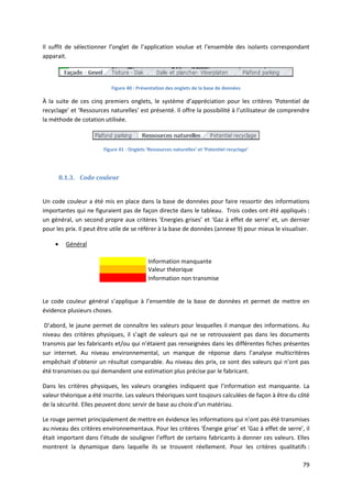 79
Il suffit de sélectionner l’onglet de l’application voulue et l’ensemble des isolants correspondant
apparait.
Figure 40 : Présentation des onglets de la base de données
À la suite de ces cinq premiers onglets, le système d’appréciation pour les critères ‘Potentiel de
recyclage’ et ‘Ressources naturelles’ est présenté. Il offre la possibilité à l’utilisateur de comprendre
la méthode de cotation utilisée.
Figure 41 : Onglets ‘Ressources naturelles’ et ‘Potentiel recyclage’
8.1.3. Code couleur
Un code couleur a été mis en place dans la base de données pour faire ressortir des informations
importantes qui ne figuraient pas de façon directe dans le tableau. Trois codes ont été appliqués :
un général, un second propre aux critères ‘Energies grises’ et ‘Gaz à effet de serre’ et, un dernier
pour les prix. Il peut être utile de se référer à la base de données (annexe 9) pour mieux le visualiser.
 Général
Information manquante
Valeur théorique
Information non transmise
Le code couleur général s’applique à l’ensemble de la base de données et permet de mettre en
évidence plusieurs choses.
D’abord, le jaune permet de connaître les valeurs pour lesquelles il manque des informations. Au
niveau des critères physiques, il s’agit de valeurs qui ne se retrouvaient pas dans les documents
transmis par les fabricants et/ou qui n’étaient pas renseignées dans les différentes fiches présentes
sur internet. Au niveau environnemental, un manque de réponse dans l’analyse multicritères
empêchait d’obtenir un résultat comparable. Au niveau des prix, ce sont des valeurs qui n’ont pas
été transmises ou qui demandent une estimation plus précise par le fabricant.
Dans les critères physiques, les valeurs orangées indiquent que l’information est manquante. La
valeur théorique a été inscrite. Les valeurs théoriques sont toujours calculées de façon à être du côté
de la sécurité. Elles peuvent donc servir de base au choix d’un matériau.
Le rouge permet principalement de mettre en évidence les informations qui n’ont pas été transmises
au niveau des critères environnementaux. Pour les critères ‘Énergie grise’ et ‘Gaz à effet de serre’, il
était important dans l’étude de souligner l’effort de certains fabricants à donner ces valeurs. Elles
montrent la dynamique dans laquelle ils se trouvent réellement. Pour les critères qualitatifs :
 