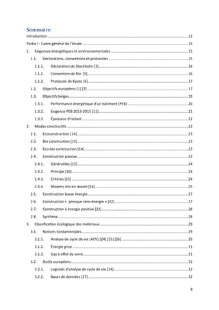 8
Sommaire
Introduction ..........................................................................................................................................12
Partie I : Cadre général de l’étude ........................................................................................................15
1. Exigences énergétiques et environnementales............................................................................15
1.1. Déclarations, conventions et protocoles ..............................................................................15
1.1.1. Déclaration de Stockholm [3]........................................................................................16
1.1.2. Convention de Rio [5]...................................................................................................16
1.1.3. Protocole de Kyoto [6] ..................................................................................................17
1.2. Objectifs européens [1] [7] ...................................................................................................17
1.3. Objectifs belges.....................................................................................................................19
1.3.1. Performance énergétique d’un bâtiment (PEB) ...........................................................20
1.3.2. Exigence PEB 2013-2015 [11]........................................................................................21
1.3.3. Épaisseur d’isolant ........................................................................................................22
2. Modes constructifs .......................................................................................................................23
2.1. Ecoconstruction [14].............................................................................................................23
2.2. Bio construction [14].............................................................................................................23
2.3. Eco-bio construction [14]......................................................................................................23
2.4. Construction passive.............................................................................................................23
2.4.1. Généralités [15].............................................................................................................24
2.4.2. Principe [16]..................................................................................................................24
2.4.3. Critères [15] ..................................................................................................................24
2.4.4. Moyens mis en œuvre [16]...........................................................................................25
2.5. Construction basse énergie...................................................................................................27
2.6. Construction « presque zéro-énergie » [22]........................................................................27
2.7. Construction à énergie positive [22].....................................................................................28
2.8. Synthèse................................................................................................................................28
3. Classification écologique des matériaux.......................................................................................29
3.1. Notions fondamentales.........................................................................................................29
3.1.1. Analyse de cycle de vie (ACV) [24] [25] [26] .................................................................29
3.1.2. Énergie grise..................................................................................................................31
3.1.3. Gaz à effet de serre.......................................................................................................31
3.2. Outils européens...................................................................................................................32
3.2.1. Logiciels d’analyse de cycle de vie [24].........................................................................32
3.2.2. Bases de données [27] ..................................................................................................32
 