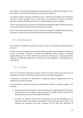 81
été récoltées. Ils proviennent principalement des documents que les fabricants partagent sur leur
site internet. Certaines ont été directement transmises par les fabricants.
Les tableaux réponses d’analyses multicritères pour le ‘Potentiel de recyclage’ et les ‘Ressources
naturelles’ ont été rassemblés dans un autre dossier. Ils permettent de vérifier les réponses
obtenues en fonction des différents fabricants. La cotation globale est aussi renseignée.
Pour les valeurs provenant des systèmes de classification GreenGuide et NIBE, les fiches justificatives
ont aussi été collectées et placées dans un dossier prévu à cet effet.
Dans un souci d’économie de papier, l’auteur n’a pas voulu introduire les différents documents dans
les annexes. Ils seront transmis aux lecteurs qui le désirent sous forme informatique.
8.3. Base de données
Vous trouverez les différentes feuilles Excel dont le contenu a été détaillé précédemment dans
l’annexe 9.
L’auteur a attaché une importance particulière à traduire en anglais et en néerlandais l’ensemble de
la base de données c’est-à-dire les intitulés des différents onglets, colonnes et systèmes
d’appréciations pour les critères ‘Potentiel de recyclage’ et ‘Énergie grise’. L’outil peut alors être
utilisé par les différents collaborateurs de BESIX qu’ils soient anglophones, néerlandophones ou
francophones.
8.3.1. Remarques
Au fur et à mesure de l’avancement du travail, l’auteur s’est rendu compte que certains choix et
hypothèses sur lesquels il s’était basé n’étaient pas toujours parfaitement appropriés.
La difficulté du traitement des informations est également apparue progressivement lors de
l’élaboration de la base de données.
Les commentaires ci-dessous permettent de comprendre les limites auxquelles l’auteur a été
confronté.
 Les valeurs de masse volumique ne sont pas certifiées par un organisme agréé. Elles peuvent
varier d’environ 5 % par rapport à celles annoncées. Les critères calculés à partir de cette
donnée présentent donc un certain degré d’incertitude.
 Le facteur de rétention d’eau est une caractéristique qui est peu développée par les
fabricants d’isolants. Bien que peu d’information n’ait été transmise pour ce critère, il est
important de comprendre que cette information est très utile pour déterminer le
 