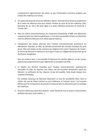 82
comportement hygrométrique des parois. Le peu d’information transmise empêche une
analyse des matériaux à ce niveau.
 Les valeurs de durée de vie ont été difficiles à obtenir. Cette donnée provient principalement
de la valeur de référence prise pour réaliser l’analyse du cycle de vie des matériaux. Dans
beaucoup de cas, elle a été prise égale à la valeur théorique provenant du travail de S.
Trachte. [24]
 Dans les critères environnementaux, les classements GreenGuide et NIBE sont déterminés
uniquement pour les matériaux génériques. Il n’est alors pas possible de faire une distinction
entre les différents fabricants d’un même type de matériau.
 L’exploitation des valeurs obtenues pour l’analyse environnementale quantitative est
difficilement réalisable. En effet, les données proviennent des résultats d’analyses de cycle
de vie. Elles sont basées sur des scénarios qui intègrent entre autres l’épaisseur de l’isolant.
Ils varient de fabricant en fabricant et d’un pays à l’autre car il dépend de facteurs tels que la
distribution énergétique.
Dans les années à venir, il sera possible d’uniformiser les résultats obtenus, car des normes
apparaissent progressivement pour réglementer la conception des EPD.
 La fiabilité des données recueillies pour l’analyse environnementale qualitative est
discutable. En effet, les réponses aux critères ont été recueillies directement auprès du
fabricant. La vérification de leur réponse n’a pas été possible. Cette étude manque d’un
caractère scientifique.
Par exemple, beaucoup de fabricants déclaraient un taux de recyclabilité élevé. Dans la
réalité, très peu de filières existent ou sont réellement en fonction. Aussi, il est souvent
difficile pour les entrepreneurs de prendre le temps de faire les démarches pour le recyclage
des matériaux.
 D’autres critères pourraient être analysés : santé, facilité de mise en œuvre, environnement
(pollution des eaux, corps volatils,… ).
 