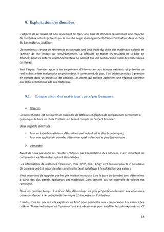 83
9. Exploitation des données
L’objectif de ce travail est non seulement de créer une base de données rassemblant une majorité
de matériaux isolants présents sur le marché belge, mais également d’aider l’utilisateur dans le choix
du bon matériau à utiliser.
De nombreux travaux de références et ouvrages ont déjà traité du choix des matériaux isolants en
fonction de leur impact sur l’environnement. La difficulté de traiter les résultats de la base de
données pour les critères environnementaux ne permet pas une comparaison fiable des matériaux à
ce niveau.
Seul l’aspect financier apporte un supplément d’information aux travaux existants et présente un
réel intérêt à être analysé plus en profondeur. Il correspond, de plus, à un critère principal à prendre
en compte dans un processus de décision. Les points qui suivent apportent une réponse concrète
aux choix économiques de ces matériaux.
9.1. Comparaison des matériaux : prix/performance
 Objectifs
Le but recherché est de fournir un ensemble de tableaux et graphes de comparaison permettant à
quiconque de faire un choix d’isolants en tenant compte de l’aspect financier.
Deux objectifs sont visés :
- Pour un type de matériaux, déterminer quel isolant est le plus économique ;
- Pour une application donnée, déterminer quel isolant est le plus économique ;
 Démarche
Avant de vous présenter les résultats obtenus par l’exploitation des données, il est important de
comprendre les démarches qui ont été réalisées.
Les informations des colonnes ‘Épaisseur’, ‘Prix (€/m², €/m², €/kg)’ et ‘Épaisseur pour U =’ de la base
de données ont été exportées dans une feuille Excel spécifique à l’exploitation des valeurs.
Il est important de rappeler que les prix initiaux introduits dans la base de données sont déterminés
à partir des plus petites épaisseurs des matériaux. Dans certains cas, un intervalle de valeurs est
renseigné.
Dans un premier temps, il a donc fallu déterminer les prix proportionnellement aux épaisseurs
correspondantes à la conductivité thermique (U) imposée par l’utilisateur.
Ensuite, tous les prix ont été exprimés en €/m² pour permettre une comparaison. Les valeurs des
critères ‘Masse volumique’ et ‘Épaisseur’ ont été nécessaires pour modifier les prix exprimés en €/
 