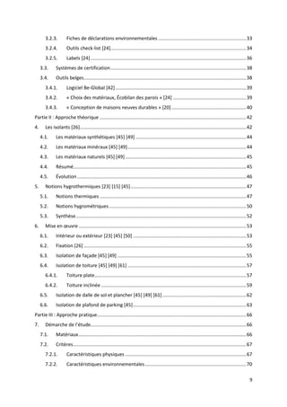 9
3.2.3. Fiches de déclarations environnementales ..................................................................33
3.2.4. Outils check-list [24]......................................................................................................34
3.2.5. Labels [24].....................................................................................................................36
3.3. Systèmes de certification......................................................................................................38
3.4. Outils belges..........................................................................................................................38
3.4.1. Logiciel Be-Global [42] ..................................................................................................39
3.4.2. « Choix des matériaux, Écobilan des parois » [24] .......................................................39
3.4.3. « Conception de maisons neuves durables » [20] ........................................................40
Partie II : Approche théorique ..............................................................................................................42
4. Les isolants [26].............................................................................................................................42
4.1. Les matériaux synthétiques [45] [49] ...................................................................................44
4.2. Les matériaux minéraux [45] [49].........................................................................................44
4.3. Les matériaux naturels [45] [49]...........................................................................................45
4.4. Résumé..................................................................................................................................45
4.5. Évolution ...............................................................................................................................46
5. Notions hygrothermiques [23] [15] [45].......................................................................................47
5.1. Notions thermiques ..............................................................................................................47
5.2. Notions hygrométriques.......................................................................................................50
5.3. Synthèse................................................................................................................................52
6. Mise en œuvre..............................................................................................................................53
6.1. Intérieur ou extérieur [23] [45] [50] .....................................................................................53
6.2. Fixation [26] ..........................................................................................................................55
6.3. Isolation de façade [45] [49].................................................................................................55
6.4. Isolation de toiture [45] [49] [61] .........................................................................................57
6.4.1. Toiture plate..................................................................................................................57
6.4.2. Toiture inclinée .............................................................................................................59
6.5. Isolation de dalle de sol et plancher [45] [49] [61]...............................................................62
6.6. Isolation de plafond de parking [45].....................................................................................63
Partie III : Approche pratique................................................................................................................66
7. Démarche de l’étude.....................................................................................................................66
7.1. Matériaux..............................................................................................................................66
7.2. Critères..................................................................................................................................67
7.2.1. Caractéristiques physiques ...........................................................................................67
7.2.2. Caractéristiques environnementales............................................................................70
 