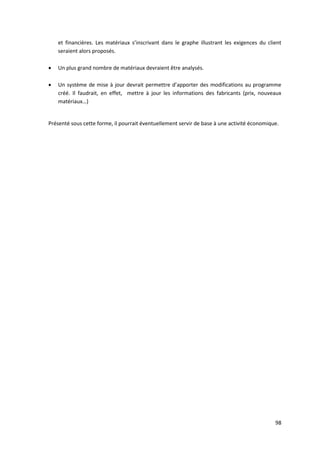 98
et financières. Les matériaux s’inscrivant dans le graphe illustrant les exigences du client
seraient alors proposés.
 Un plus grand nombre de matériaux devraient être analysés.
 Un système de mise à jour devrait permettre d’apporter des modifications au programme
créé. Il faudrait, en effet, mettre à jour les informations des fabricants (prix, nouveaux
matériaux…)
Présenté sous cette forme, il pourrait éventuellement servir de base à une activité économique.
 