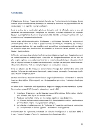 99
Conclusion
L’obligation de diminuer l’impact de l’activité humaine sur l’environnement s’est imposée depuis
quelque temps comme étant une priorité pour le préserver et permettre aux populations futures de
se développer et de répondre à leur propre besoin.
Dans le secteur de la construction, plusieurs démarches ont été effectuées dans ce sens et
permettent de diminuer l’impact énergétique des bâtiments. Ils doivent répondre à des exigences
toujours plus importantes et parvenir progressivement à atteindre un niveau d’équilibre entre leur
consommation d’énergie et leur production.
Pour y arriver, plusieurs solutions sont développées. La performance thermique des bâtiments est
améliorée entre autres par la mise en place d’épaisseur d’isolants plus importante. De nouveaux
matériaux sont déployés. Alors que précédemment, les matériaux synthétiques ou minéraux étaient
les principaux utilisés dans la construction. Actuellement, les matériaux naturels prennent une place
toujours plus importante.
Différentes techniques de production locale d’énergie ont également vu le jour. Il s’agit notamment
de panneaux solaires ou photovoltaïques. L’utilisation des énergies renouvelables est une piste de
plus en plus exploitée pour produire de l’énergie. Le rendement des techniques est aussi amélioré
afin de toujours diminuer les niveaux de consommation d’énergie. La ventilation double flux avec
récupération de chaleur s’est, par exemple, imposée aux constructions passives.
Dans une situation où des niveaux de consommation d’énergie d’un bâtiment très faible sont
atteints, l’influence des matériaux utilisés dans la conception a de plus en plus d’importance dans le
calcul du coût énergétique global.
Le choix des matériaux de construction s’est alors progressivement imposé comme étant un élément
important à considérer. Différents outils ont été développés et permettent l’évaluation globale des
matériaux.
Un article publié récemment dans le périodique ‘be.passive’ rédigé par Aline Branders de la plate-
forme maison passive (PMP) énonce les précautions à prendre. [65]
 Importance de garder un esprit critique par rapport à la multitude d’informations à traiter
pour éviter les idées reçues ou l’analyse partielle.
 Relativiser les résultats obtenus par des analyses à partir de bases de données.
 Les fiches de déclaration environnementale (EPD) donnent des informations spécifiques aux
produits et sont propres aux pays où ils sont fabriqués.
 La recherche et le développement de l’évaluation de l’impact des matériaux de construction
sur l’environnement et la santé appellent à de nombreux développements.
L’uniformisation des règlements permettrait par exemple d’homogénéiser la réalisation d’EPD à
travers l’Europe. D’un pays à l’autre, les résultats seraient alors comparables.
 