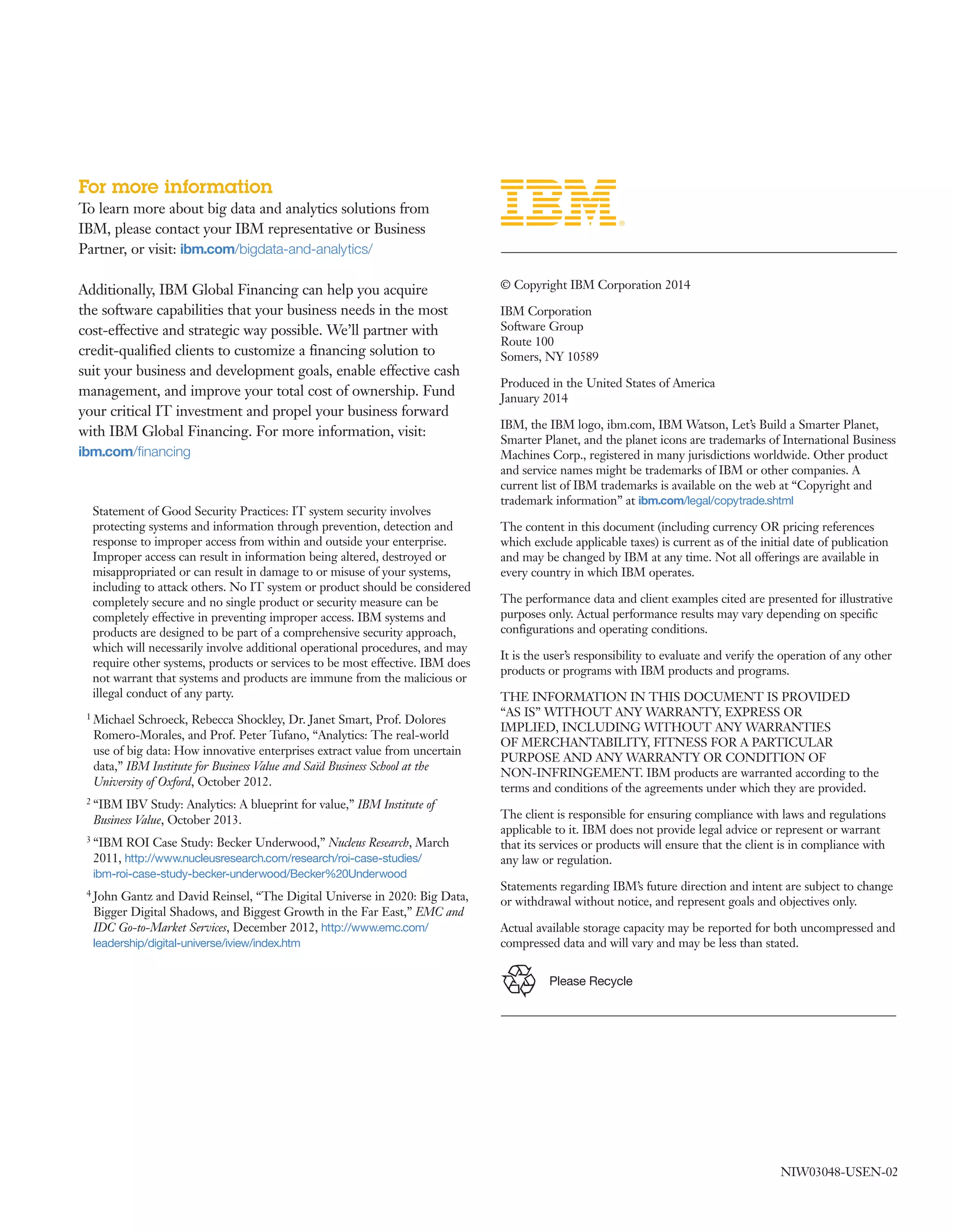 For more information
To learn more about big data and analytics solutions from
IBM, please contact your IBM representative or Business
Partner, or visit: ibm.com/bigdata-and-analytics/
Additionally, IBM Global Financing can help you acquire
the software capabilities that your business needs in the most
cost­effective and strategic way possible. We’ll partner with
credit­qualified clients to customize a financing solution to
suit your business and development goals, enable effective cash
management, and improve your total cost of ownership. Fund
your critical IT investment and propel your business forward
with IBM Global Financing. For more information, visit:
ibm.com/financing
­ ­ ­ ­
­
	 © Copyright IBM Corporation 2014
IBM Corporation
Software Group
Route 100
Somers, NY 10589
Produced in the United States of America
January 2014
IBM, the IBM logo, ibm.com, IBM Watson, Let’s Build a Smarter Planet,
Smarter Planet, and the planet icons are trademarks of International Business
Machines Corp., registered in many jurisdictions worldwide. Other product
and service names might be trademarks of IBM or other companies. A
current list of IBM trademarks is available on the web at “Copyright and
trademark information” at ibm.com/legal/copytrade.shtml
The content in this document (including currency OR pricing references
which exclude applicable taxes) is current as of the initial date of publication
and may be changed by IBM at any time. Not all offerings are available in
every country in which IBM operates.
The performance data and client examples cited are presented for illustrative
purposes only. Actual performance results may vary depending on specific
configurations and operating conditions.
It is the user’s responsibility to evaluate and verify the operation of any other
products or programs with IBM products and programs.
THE INFORMATION IN THIS DOCUMENT IS PROVIDED
“AS IS” WITHOUT ANY WARRANTY, EXPRESS OR
IMPLIED, INCLUDING WITHOUT ANY WARRANTIES
OF MERCHANTABILITY, FITNESS FOR A PARTICULAR
PURPOSE AND ANY WARRANTY OR CONDITION OF
NON­INFRINGEMENT. IBM products are warranted according to the
terms and conditions of the agreements under which they are provided.
The client is responsible for ensuring compliance with laws and regulations
applicable to it. IBM does not provide legal advice or represent or warrant
that its services or products will ensure that the client is in compliance with
any law or regulation.
Statements regarding IBM’s future direction and intent are subject to change
or withdrawal without notice, and represent goals and objectives only.
Actual available storage capacity may be reported for both uncompressed and
compressed data and will vary and may be less than stated.
	
	
	
­ ­
	
	
	
	
	
	
	
Please Recycle
­ ­ ­ ­ ­ ­ ­
­ ­ ­ ­ ­ ­
­ ­ ­ ­ ­
­ ­ ­ ­	
NIW03048­USEN­02
 