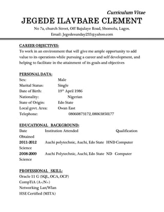 Curriculum Vitae
JEGEDE ILAVBARE CLEMENT
No 7a, church Street, Off Bajulaye Road, Shomolu, Lagos.
Email: Jegedesunday233@yahoo.com
CAREER OBJECTIVES:
To work in an environment that will give me ample opportunity to add
value to its operations while pursuing a career and self development, and
helping to facilitate in the attainment of its goals and objectives
PERSONAL DATA:
Sex: Male
Marital Status: Single
Date of Birth: 19th
April 1986
Nationality: Nigerian
State of Origin: Edo State
Local govt. Area: Owan East
Telephone: 08060873172, 08063850177
EDUCATIONAL BACKGROUND:
Date Institution Attended Qualification
Obtained
2011-2012 Auchi polytechnic, Auchi, Edo State HND Computer
Science
2008-2009 Auchi Polytechnic, Auchi, Edo State ND Computer
Science
PROFESSIONAL SKILL:
Oracle 11 G (SQL, OCA, OCP)
CompTiA (A+/N+)
Networking Lan/Wlan
HSE Certified (MITA)
 