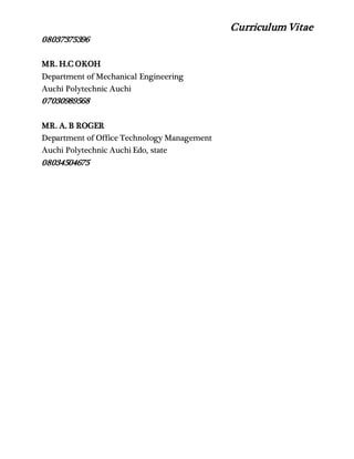 Curriculum Vitae
08037375396
MR. H.C OKOH
Department of Mechanical Engineering
Auchi Polytechnic Auchi
07030989568
MR. A. B ROGER
Department of Office Technology Management
Auchi Polytechnic Auchi Edo, state
08034504675
 