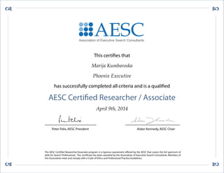 

This certifies that
Marija Kumbaroska
Phoenix Executive
has successfully completed all criteria and is a qualified
AESC Certified Researcher / Associate
April 9th, 2014
The AESC Certified Researcher/Associate program is a rigorous assessment offered by the AESC that covers the full spectrum of
skills for Search Professionals. This certificate has been awarded by the Association of Executive Search Consultants. Members of
this Association meet and comply with a Code of Ethics and Professional Practice Guidelines.
Peter Felix,AESC President Aidan Kennedy,AESC Chair
AESCAssociation of Executive Search Consultants
 