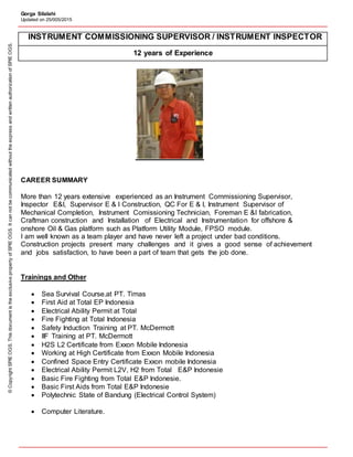Gorga Silalahi
Updated on 25/005/2015
INSTRUMENT COMMISSIONING SUPERVISOR / INSTRUMENT INSPECTOR
12 years of Experience
CAREER SUMMARY
More than 12 years extensive experienced as an Instrument Commissioning Supervisor,
Inspector E&I, Supervisor E & I Construction, QC For E & I, Instrument Supervisor of
Mechanical Completion, Instrument Comissioning Technician, Foreman E &I fabrication,
Craftman construction and Installation of Electrical and Instrumentation for offshore &
onshore Oil & Gas platform such as Platform Utility Module, FPSO module.
I am well known as a team player and have never left a project under bad conditions.
Construction projects present many challenges and it gives a good sense of achievement
and jobs satisfaction, to have been a part of team that gets the job done.
Trainings and Other
 Sea Survival Course.at PT. Timas
 First Aid at Total EP Indonesia
 Electrical Ability Permit at Total
 Fire Fighting at Total Indonesia
 Safety Induction Training at PT. McDermott
 IIF Training at PT. McDermott
 H2S L2 Certificate from Exxon Mobile Indonesia
 Working at High Certificate from Exxon Mobile Indonesia
 Confined Space Entry Certificate Exxon mobile Indonesia
 Electrical Ability Permit L2V, H2 from Total E&P Indonesie
 Basic Fire Fighting from Total E&P Indonesie.
 Basic First Aids from Total E&P Indonesie
 Polytechnic State of Bandung (Electrical Control System)
 Computer Literature.
©CopyrightSPIEOGS.ThisdocumentistheexclusivepropertyofSPIEOGS.ItcannotbecommunicatedwithouttheexpressandwrittenauthorizationofSPIEOGS.
 