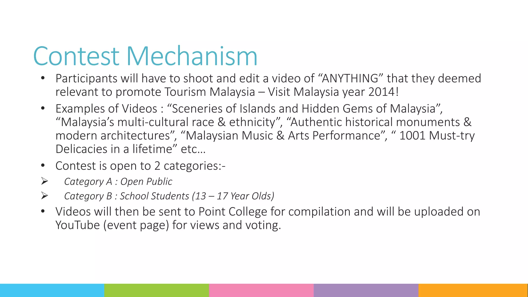 Contest Mechanism
• Participants will have to shoot and edit a video of “ANYTHING” that they deemed
relevant to promote Tourism Malaysia – Visit Malaysia year 2014!
• Examples of Videos : “Sceneries of Islands and Hidden Gems of Malaysia”,
“Malaysia’s multi-cultural race & ethnicity”, “Authentic historical monuments &
modern architectures”, “Malaysian Music & Arts Performance”, “ 1001 Must-try
Delicacies in a lifetime” etc…
• Contest is open to 2 categories:-
 Category A : Open Public
 Category B : School Students (13 – 17 Year Olds)
• Videos will then be sent to Point College for compilation and will be uploaded on
YouTube (event page) for views and voting.
 