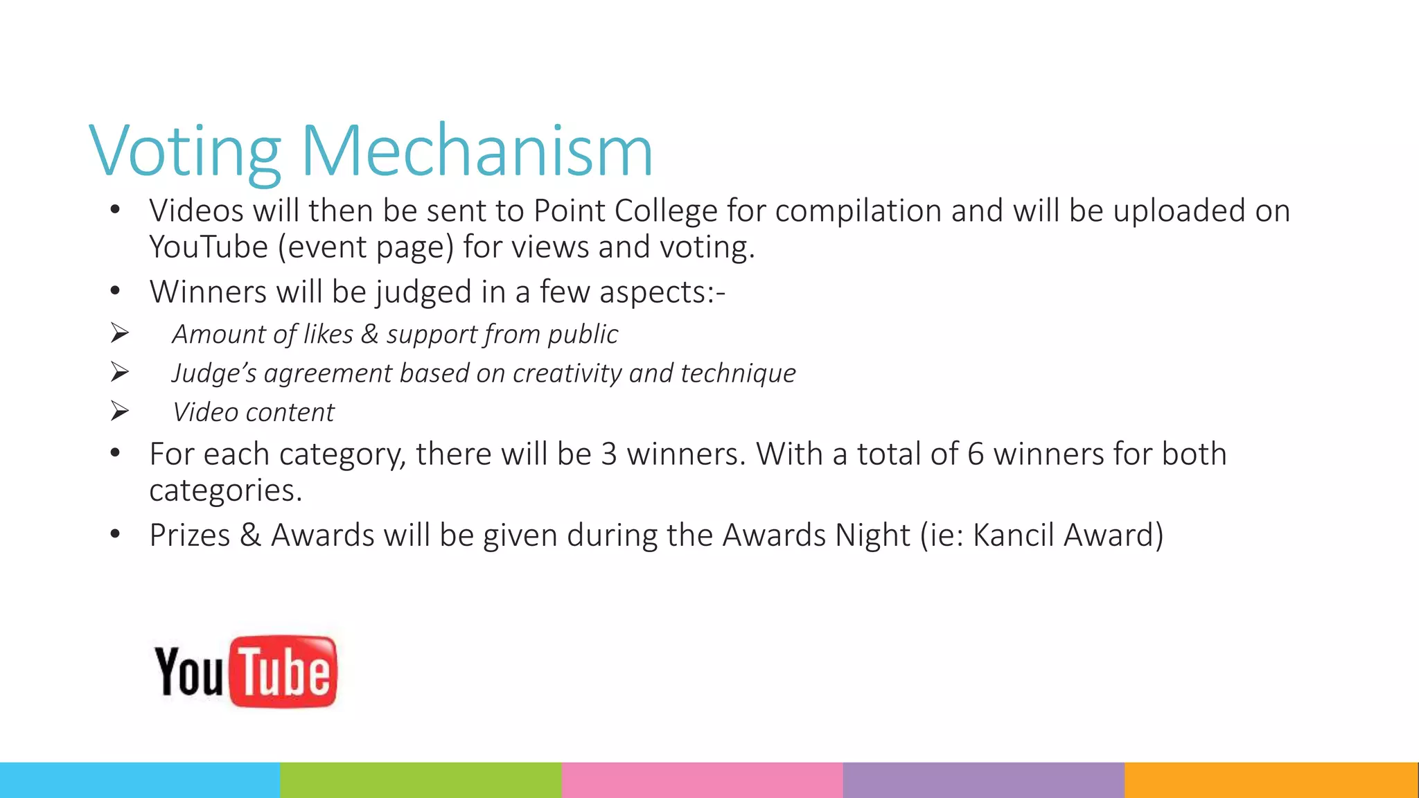 Voting Mechanism
• Videos will then be sent to Point College for compilation and will be uploaded on
YouTube (event page) for views and voting.
• Winners will be judged in a few aspects:-
 Amount of likes & support from public
 Judge’s agreement based on creativity and technique
 Video content
• For each category, there will be 3 winners. With a total of 6 winners for both
categories.
• Prizes & Awards will be given during the Awards Night (ie: Kancil Award)
 