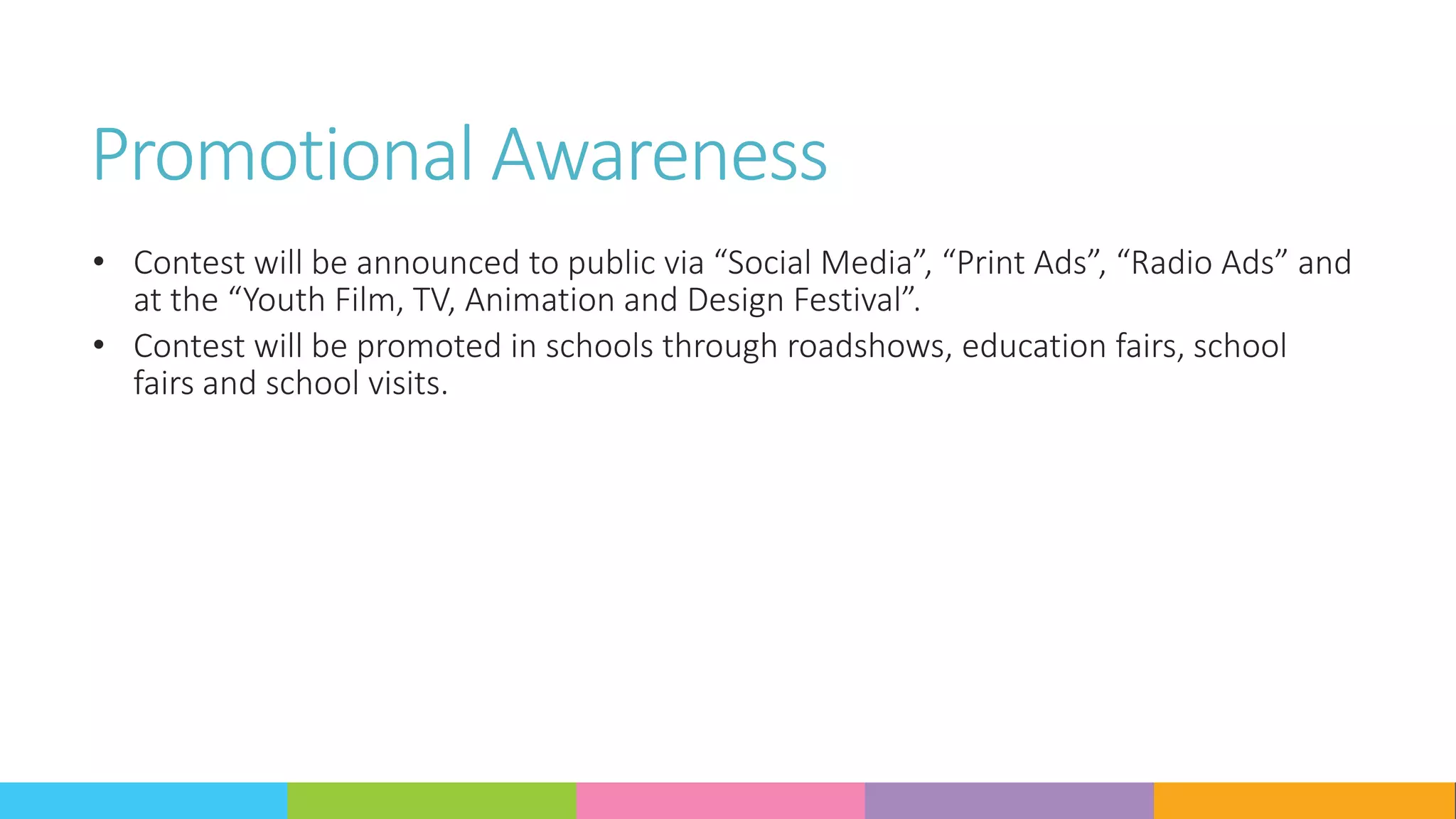 Promotional Awareness
• Contest will be announced to public via “Social Media”, “Print Ads”, “Radio Ads” and
at the “Youth Film, TV, Animation and Design Festival”.
• Contest will be promoted in schools through roadshows, education fairs, school
fairs and school visits.
 