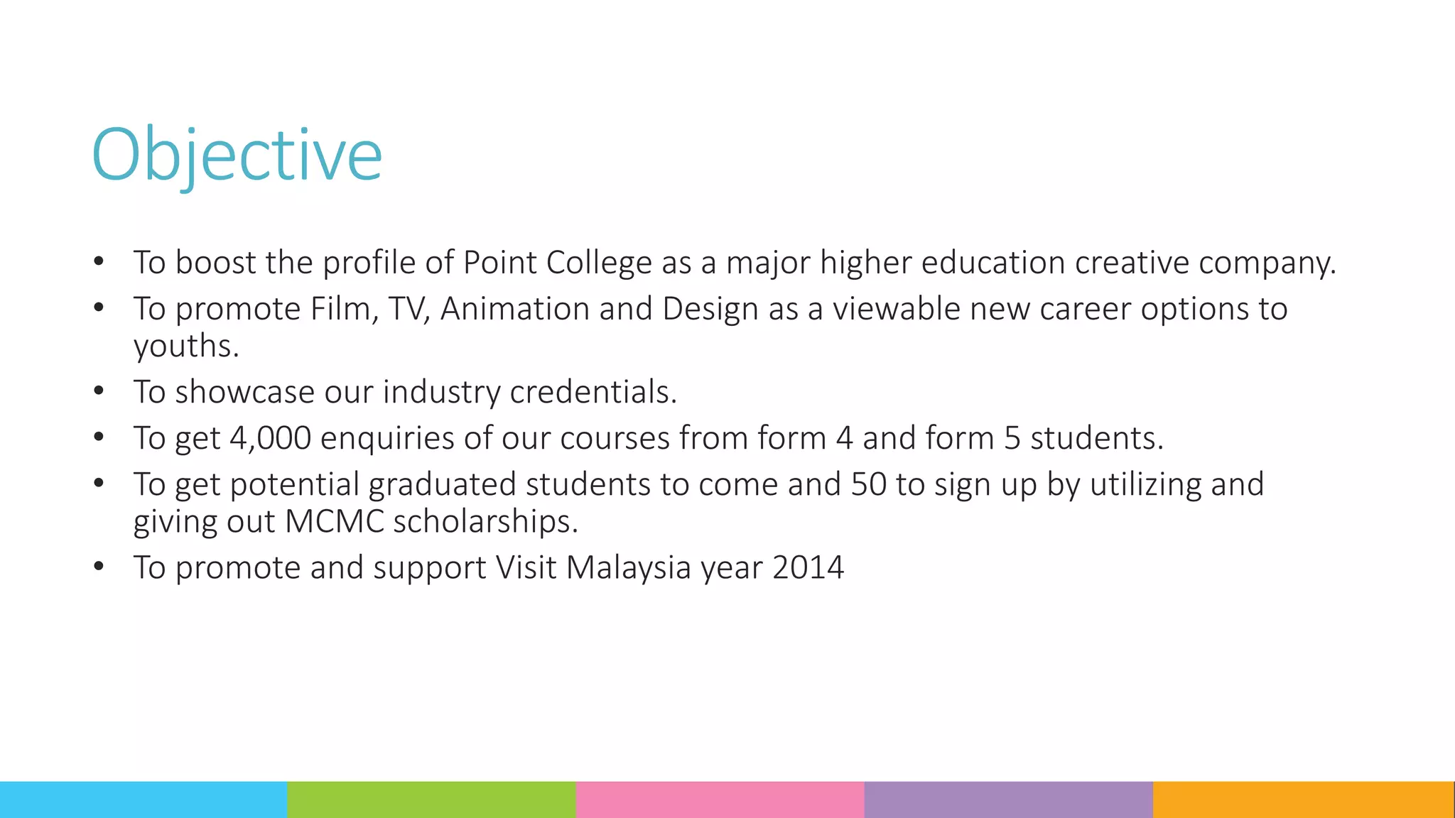 Objective
• To boost the profile of Point College as a major higher education creative company.
• To promote Film, TV, Animation and Design as a viewable new career options to
youths.
• To showcase our industry credentials.
• To get 4,000 enquiries of our courses from form 4 and form 5 students.
• To get potential graduated students to come and 50 to sign up by utilizing and
giving out MCMC scholarships.
• To promote and support Visit Malaysia year 2014
 