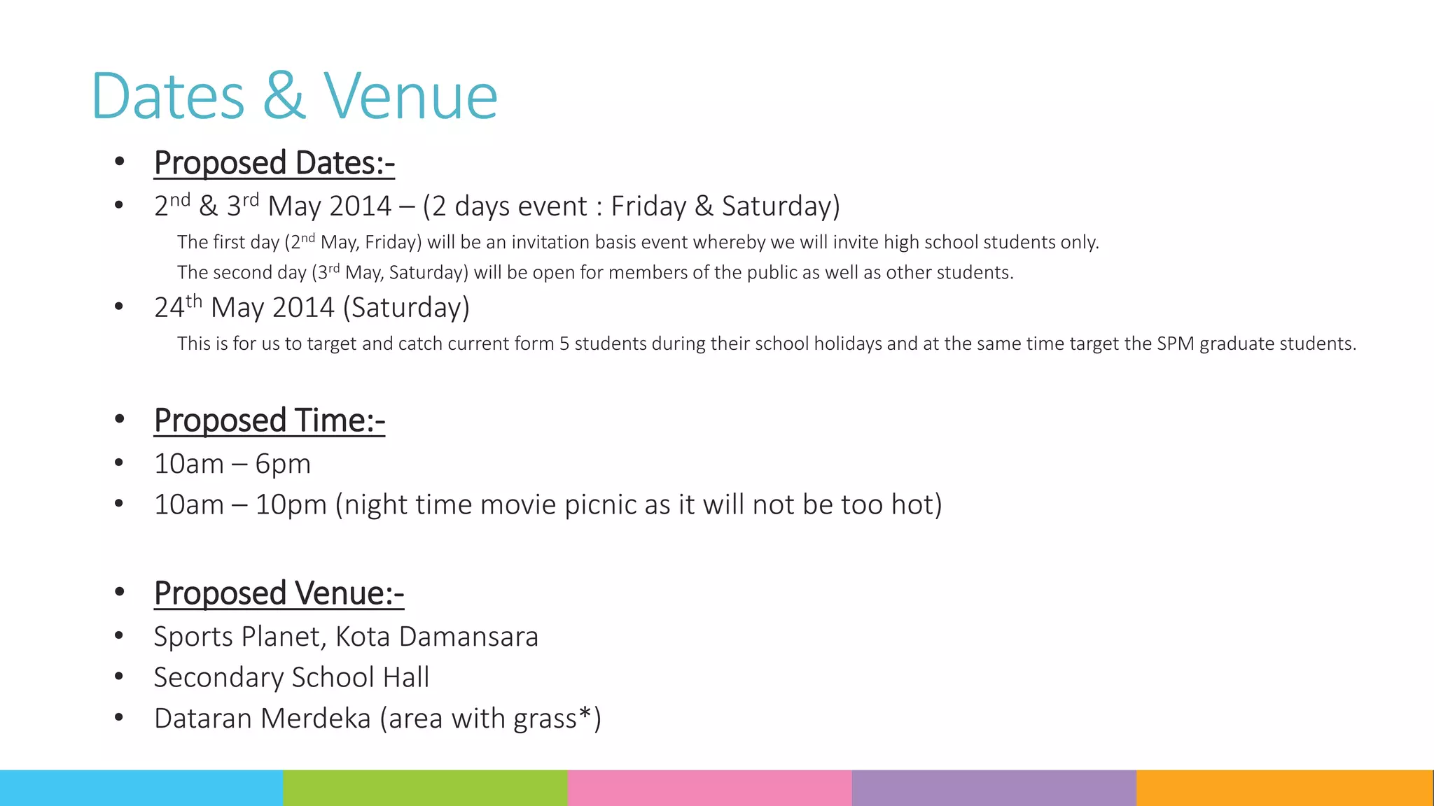 Dates & Venue
• Proposed Dates:-
• 2nd & 3rd May 2014 – (2 days event : Friday & Saturday)
The first day (2nd May, Friday) will be an invitation basis event whereby we will invite high school students only.
The second day (3rd May, Saturday) will be open for members of the public as well as other students.
• 24th May 2014 (Saturday)
This is for us to target and catch current form 5 students during their school holidays and at the same time target the SPM graduate students.
• Proposed Time:-
• 10am – 6pm
• 10am – 10pm (night time movie picnic as it will not be too hot)
• Proposed Venue:-
• Sports Planet, Kota Damansara
• Secondary School Hall
• Dataran Merdeka (area with grass*)
 