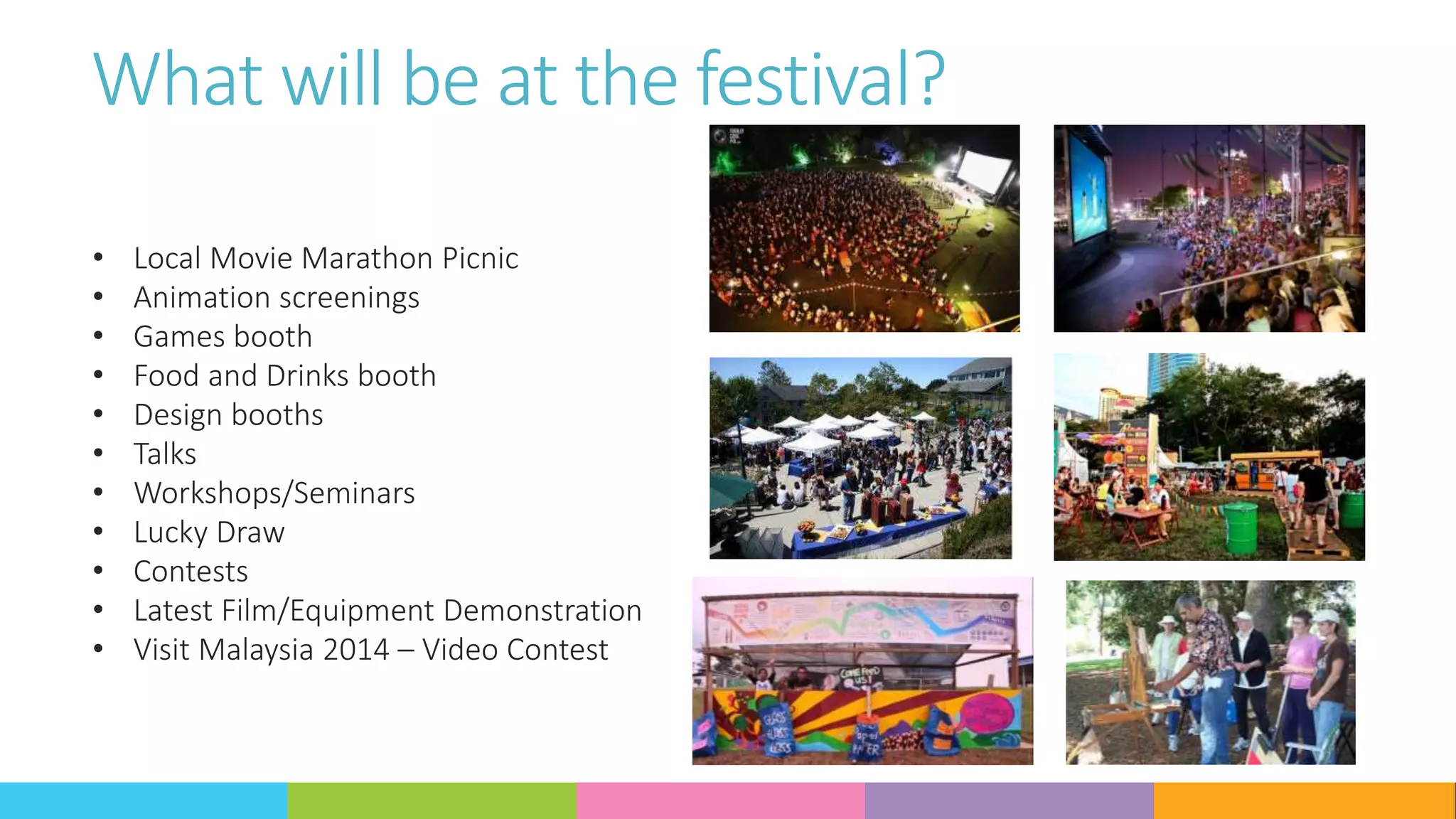 What will be at the festival?
• Local Movie Marathon Picnic
• Animation screenings
• Games booth
• Food and Drinks booth
• Design booths
• Talks
• Workshops/Seminars
• Lucky Draw
• Contests
• Latest Film/Equipment Demonstration
• Visit Malaysia 2014 – Video Contest
 