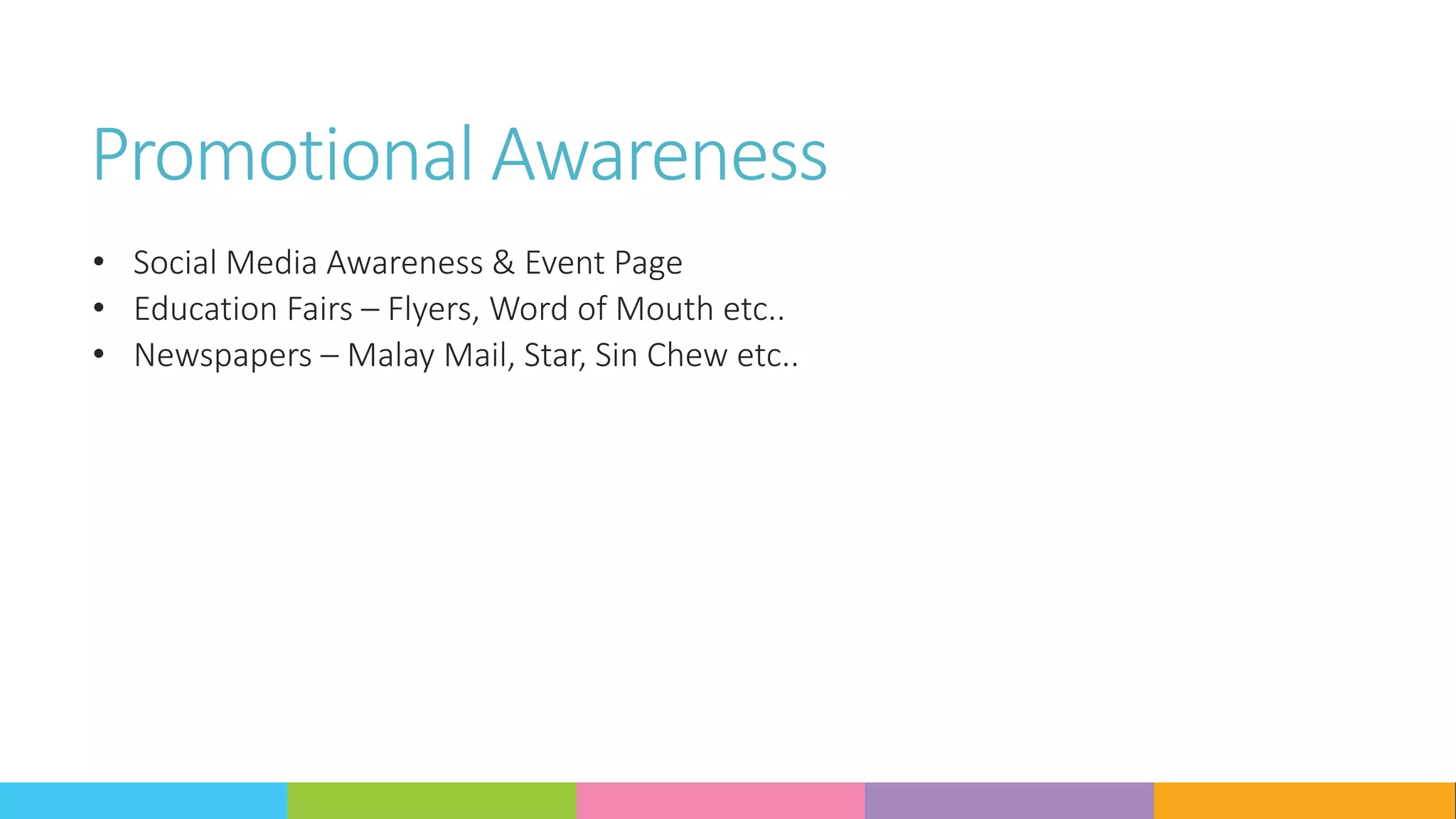 Promotional Awareness
• Social Media Awareness & Event Page
• Education Fairs – Flyers, Word of Mouth etc..
• Newspapers – Malay Mail, Star, Sin Chew etc..
 