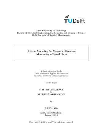 Delft University of Technology
Faculty of Electrical Engineering, Mathematics and Computer Science
Delft Institute of Applied Mathematics
Inverse Modeling for Magnetic Signature
Monitoring of Naval Ships
A thesis submitted to the
Delft Institute of Applied Mathematics
in partial fulﬁllment of the requirements
for the degree
MASTER OF SCIENCE
in
APPLIED MATHEMATICS
by
A.R.P.J. Vijn
Delft, the Netherlands
January 2016
Copyright c 2016 by Aad Vijn. All rights reserved.
 