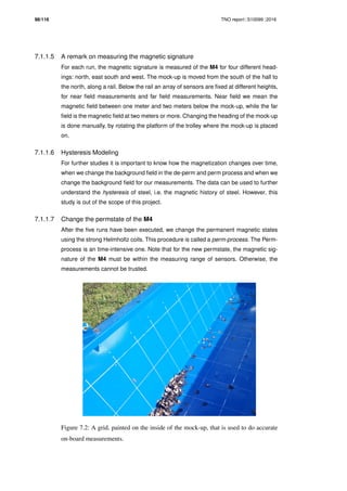 98/116 TNO report S10099 2016
7.1.1.5 A remark on measuring the magnetic signature
For each run, the magnetic signature is measured of the M4 for four different head-
ings: north, east south and west. The mock-up is moved from the south of the hall to
the north, along a rail. Below the rail an array of sensors are ﬁxed at different heights,
for near ﬁeld measurements and far ﬁeld measurements. Near ﬁeld we mean the
magnetic ﬁeld between one meter and two meters below the mock-up, while the far
ﬁeld is the magnetic ﬁeld at two meters or more. Changing the heading of the mock-up
is done manually, by rotating the platform of the trolley where the mock-up is placed
on.
7.1.1.6 Hysteresis Modeling
For further studies it is important to know how the magnetization changes over time,
when we change the background ﬁeld in the de-perm and perm process and when we
change the background ﬁeld for our measurements. The data can be used to further
understand the hysteresis of steel, i.e. the magnetic history of steel. However, this
study is out of the scope of this project.
7.1.1.7 Change the permstate of the M4
After the ﬁve runs have been executed, we change the permanent magnetic states
using the strong Helmholtz coils. This procedure is called a perm-process. The Perm-
process is an time-intensive one. Note that for the new permstate, the magnetic sig-
nature of the M4 must be within the measuring range of sensors. Otherwise, the
measurements cannot be trusted.
Figure 7.2: A grid, painted on the inside of the mock-up, that is used to do accurate
on-board measurements.
 