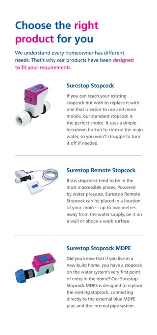 Choose the right
product for you
We understand every homeowner has different
needs. That’s why our products have been designed
to fit your requirements.
Surestop Stopcock
If you can reach your existing
stopcock but wish to replace it with
one that is easier to use and more
mobile, our standard stopcock is
the perfect choice. It uses a simple
lockdown button to control the main
water, so you won’t struggle to turn
it off if needed.
Surestop Remote Stopcock
Brass stopcocks tend to be in the
most inaccessible places. Powered
by water pressure, Surestop Remote
Stopcock can be placed in a location
of your choice – up to two metres
away from the water supply, be it on
a wall or above a work surface.
Surestop Stopcock MDPE
Did you know that if you live in a
new build home, you have a stopcock
on the water system’s very first point
of entry in the home? Our Surestop
Stopcock MDPE is designed to replace
the existing stopcock, connecting
directly to the external blue MDPE
pipe and the internal pipe system.
 