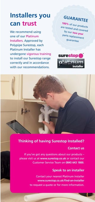 Thinking of having Surestop Installed?
Contact us
If you’ve got any questions about our products –
please visit us at www.surestop.co.uk or contact our
Customer Service Team on 0845 643 1800.
Speak to an installer
Contact your nearest Platinum Installer
www.surestop.co.uk/find-an-installer
to request a quote or for more information.
Installers you
can trust
We recommend using
one of our Platinum
Installers. Approved by
Polypipe Surestop, each
Platinum Installer has
undergone vigorous training
to install our Surestop range
correctly and in accordance
with our recommendations.
GUARANTEE
100% of our productsare tested and coveredby our two yearparts replacement
guarantee
 