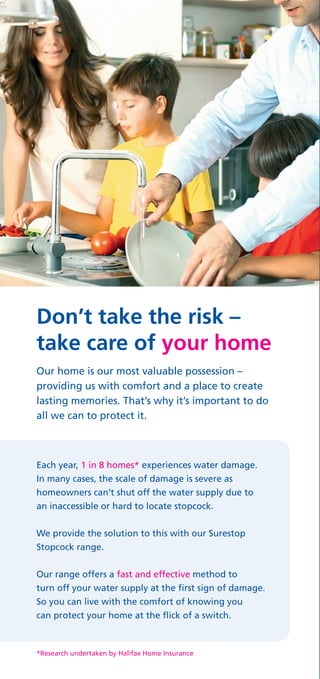 Don’t take the risk –
take care of your home
Our home is our most valuable possession –
providing us with comfort and a place to create
lasting memories. That’s why it’s important to do
all we can to protect it.
Each year, 1 in 8 homes* experiences water damage.
In many cases, the scale of damage is severe as
homeowners can’t shut off the water supply due to
an inaccessible or hard to locate stopcock.
We provide the solution to this with our Surestop
Stopcock range.
Our range offers a fast and effective method to
turn off your water supply at the first sign of damage.
So you can live with the comfort of knowing you
can protect your home at the flick of a switch.
*Research undertaken by Halifax Home Insurance
 