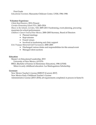 First Grade
Educational Assistant, Manzanita Childcare Center, UNM, 1984–1986
Volunteer Experience
Cibola Band Boosters, 2012–Present
Corrales Elementary School PTA, 2003–2014
Music in the Schools, Corrales, NM, 2009–2011 Fundraising, event planning, procuring
musicians for school performances
Children’s Cancer Fund of New Mexico, 2000–2003 Secretary, Board of Directors
• Planned meetings
• Kept minutes
• Found venues
• Involved in fundraising and clinic support
Erin Trujeque Memorial Golf Tournament, 2000–2003
• Discharged various duties and responsibilities for this annual event
• Managed silent auctions
Education
Master’s in Educational Leadership, 2015
University of New Mexico, 4.0 GPA
BSEd. (Bachelor of Science in Elementary Education), 1986 (UNM)
Minor in early childhood education. Las Madrugadores Scholarship.
Licensure
New Mexico Teacher’s License #208137 (Current–2017)
New Mexico Early Childhood Teacher’s License
Administrative License (2015–2018); all requirements completed; in process in Santa Fe
 