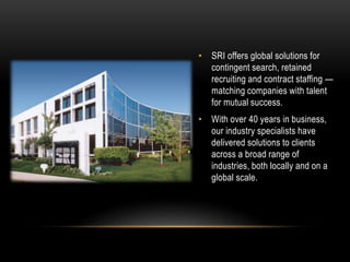 • SRI offers global solutions for
contingent search, retained
recruiting and contract staffing —
matching companies with talent
for mutual success.
• With over 40 years in business,
our industry specialists have
delivered solutions to clients
across a broad range of
industries, both locally and on a
global scale.
 