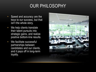 OUR PHILOSOPHY
• Speed and accuracy are the
keys to our success, but that
isn’t the whole story.
• We help clients translate
their talent pursuits into
strategic gains, and realize
positive bottom-line results.
• We facilitate successful
partnerships between
candidates and our clients,
and it pays off in long-term
loyalty.
 