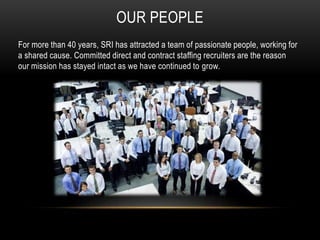 OUR PEOPLE
For more than 40 years, SRI has attracted a team of passionate people, working for
a shared cause. Committed direct and contract staffing recruiters are the reason
our mission has stayed intact as we have continued to grow.
 