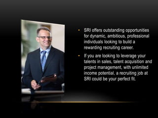• SRI offers outstanding opportunities
for dynamic, ambitious, professional
individuals looking to build a
rewarding recruiting career.
• If you are looking to leverage your
talents in sales, talent acquisition and
project management, with unlimited
income potential, a recruiting job at
SRI could be your perfect fit.
 