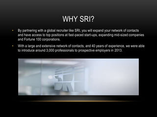 WHY SRI?
• By partnering with a global recruiter like SRI, you will expand your network of contacts
and have access to top positions at fast-paced start-ups, expanding mid-sized companies
and Fortune 100 corporations.
• With a large and extensive network of contacts, and 40 years of experience, we were able
to introduce around 3,000 professionals to prospective employers in 2013.
 
