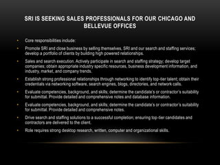 SRI IS SEEKING SALES PROFESSIONALS FOR OUR CHICAGO AND
BELLEVUE OFFICES
• Core responsibilities include:
• Promote SRI and close business by selling themselves, SRI and our search and staffing services;
develop a portfolio of clients by building high powered relationships.
• Sales and search execution. Actively participate in search and staffing strategy; develop target
companies; obtain appropriate industry specific resources, business development information, and
industry, market, and company trends.
• Establish strong professional relationships through networking to identify top-tier talent; obtain their
credentials via networking software, search engines, blogs, directories, and network calls.
• Evaluate competencies, background, and skills; determine the candidate’s or contractor’s suitability
for submittal. Provide detailed and comprehensive notes and database information.
• Evaluate competencies, background, and skills; determine the candidate’s or contractor’s suitability
for submittal. Provide detailed and comprehensive notes.
• Drive search and staffing solutions to a successful completion; ensuring top-tier candidates and
contractors are delivered to the client.
• Role requires strong desktop research, written, computer and organizational skills.
 