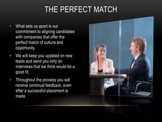 THE PERFECT MATCH
• What sets us apart is our
commitment to aligning candidates
with companies that offer the
perfect match of culture and
opportunity.
• We will keep you updated on new
leads and send you only on
interviews that we think would be a
good fit.
• Throughout the process you will
receive continual feedback, even
after a successful placement is
made.
 
