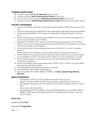 TRAINING UNDERTAKEN
 1 month trainingin Dr. B. Lal Laboratory Jaipur (B. Tech)
 2.45 days trainingin CIPLA pharmaceutical limited,Goa (B. Tech)
 3. Have taken 3 month trainingin CIPLA pharmaceutical limited,Goa (B. Tech)
 4.40 days trainingin (JSW Energy) Raj West Power Limited, Bhadresh,Barmer (M.B.A & M.sc)
PROJECT EXPERIENCE
1. Analytical methods & techniques of Bacteriology & Microbiology at CIPLA Pharmaceutical Ltd,
Goa.
2. Civil construction&Erection of40 MLD sewagetreatmentplant atMunicipal CorporationFaridabad
3. Commissioning of 22 MLD, C.E.T.P tertiary treatment plant at Jodhpur Pradushan Niwaran
Trust.
4. Construction,Erection & Commissioning of 18 MLD C.E.T.P (based on S.B.R technology) with
tertiary treatment &RO at C.E.T.P Balotra.
5. Upgradation of 12 MLD C.E.T.P (based on A.S.P technology) existingplant at C.E.T.P Balotra.
6. Construction,Erection, Commissioning & Operation of 18 MLD (A.C.F & Sand filters)for existing
C.E.T.P (6 & 12 MLD) at C.E.T.P Balotra.
7. Construction,Erection, Commissioning & Operation of 250 KLD E.T.P cum R.O. At Jagdish
Products
Balotra.(Work as own Consultancy services,Manish Ojha Environmental Consultancy).
8. Develop High RateTranspiration System regardingevaporation &horticultureof desert species
via treated effluent of C.E.T.P dischargeat C.E.T.P Balotra by treaty ofCentral Govt. & CETP.
9. Research & Development on hazardous wasteminimization at Balotra WasteManagement
Project,Kher road, Balotra.
10. Worked on feasibility report of upcoming projects 12 MLD C.E.T.P with R.O. at 4th phase RIICO
Industrial Area, Kher Road, Balotra.
11. O & M 265 MLD desalination plant Nemmali, Tamil Nadu.
12. O & M 350m3 /hr. ETP at IOCL Panipat Refinery
13. O & M of 12 MLD ETP at HPCL-MITTAL ENERGY LTD.(Guru Gobind Singh Refinery,
Bhatinda)
WORK EXPERIENCE
1. Site Engineer (22 M.L.D C.E.T.P) at Jodhpur Pradushan Niwaran Trust,
Jodhpur. Worked with M/s Anand Construction (From 1st Sept 2008 to 15th May 2011)
2. Plant Engineer Incharge (6, 12, 18 & 30 M.L.D) C.E.T.P Balotra.Worked with C.E.T.P on Pay
Role.
(From 1st June 2011 toDec 2013)
3. Plant Manager ETP & Water Block at Guru Gobind Singh Refinery (Unit of HPCL-MITTAL
ENERGY LTD), Bathinda. Workingwith M/s Vatech WabagLtd on Pay Role . (From Dec
2013 to till date)
Manish Ojha
Current CTC-6.50 LPA
Expected CTC-Negotiable.
Date............
 