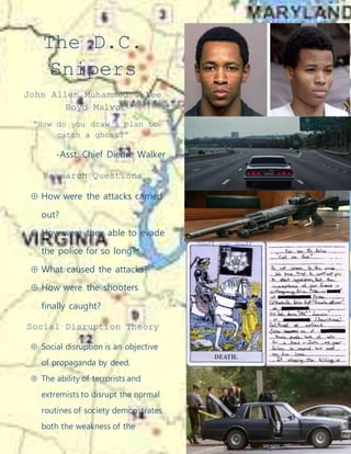 The D.C.
Snipers
John Allen Muhammed & Lee
Boyd Malvo
“How do you draw a plan to
catch a ghost?”
-Asst. Chief Diedre Walker
Research Questions
 How were the attacks carried
out?
 How were they able to evade
the police for so long?
 What caused the attacks?
 How were the shooters
finally caught?
Social Disruption Theory
 Social disruption is an objective
of propaganda by deed.
 The ability of terrorists and
extremists to disrupt the normal
routines of society demonstrates
both the weakness of the
 