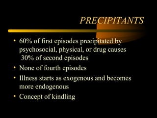 PRECIPITANTS
• 60% of first episodes precipitated by
psychosocial, physical, or drug causes
30% of second episodes
• None of fourth episodes
• Illness starts as exogenous and becomes
more endogenous
• Concept of kindling
 
