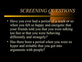 SCREENING QUESTIONS
• Have you ever had a period of a week or so
when you felt so happy and energetic that
your friends told you that you were talking
too fast or that you were behaving
differently and strangely?
• Has there been a period when you were so
hyper and irritable that you got into
arguments with people?
 