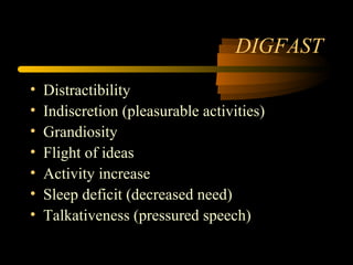 DIGFAST
• Distractibility
• Indiscretion (pleasurable activities)
• Grandiosity
• Flight of ideas
• Activity increase
• Sleep deficit (decreased need)
• Talkativeness (pressured speech)
 
