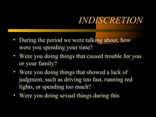 INDISCRETION
• During the period we were talking about, how
were you spending your time?
• Were you doing things that caused trouble for you
or your family?
• Were you doing things that showed a lack of
judgment, such as driving too fast, running red
lights, or spending too much?
• Were you doing sexual things during this
 