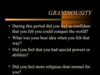 GRANDIOUSITY
• During this period did you feel so confidant
that you felt you could conquer the world?
• What was your best idea when you felt that
way?
• Did you feel that you had special powers or
abilities?
• Did you feel more religious than normal for
you?
 