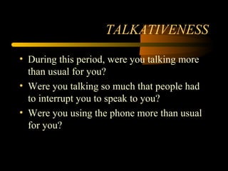TALKATIVENESS
• During this period, were you talking more
than usual for you?
• Were you talking so much that people had
to interrupt you to speak to you?
• Were you using the phone more than usual
for you?
 