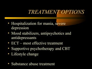 TREATMENT OPTIONS
• Hospitalization for mania, severe
depression
• Mood stabilizers, antipsychotics and
antidepressants
• ECT – most effective treatment
• Supportive psychotherapy and CBT
• Lifestyle change
• Substance abuse treatment
 