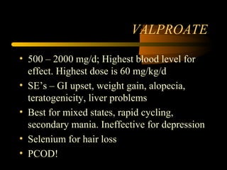 VALPROATE
• 500 – 2000 mg/d; Highest blood level for
effect. Highest dose is 60 mg/kg/d
• SE’s – GI upset, weight gain, alopecia,
teratogenicity, liver problems
• Best for mixed states, rapid cycling,
secondary mania. Ineffective for depression
• Selenium for hair loss
• PCOD!
 