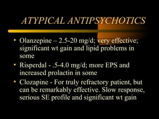 ATYPICAL ANTIPSYCHOTICS
• Olanzepine – 2.5-20 mg/d; very effective;
significant wt gain and lipid problems in
some
• Risperdal - .5-4.0 mg/d; more EPS and
increased prolactin in some
• Clozapine - For truly refractory patient, but
can be remarkably effective. Slow response,
serious SE profile and significant wt gain
 