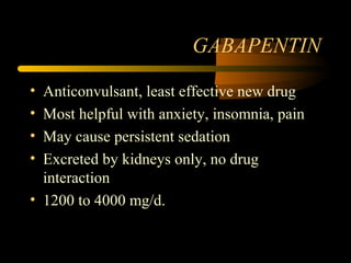 GABAPENTIN
• Anticonvulsant, least effective new drug
• Most helpful with anxiety, insomnia, pain
• May cause persistent sedation
• Excreted by kidneys only, no drug
interaction
• 1200 to 4000 mg/d.
 